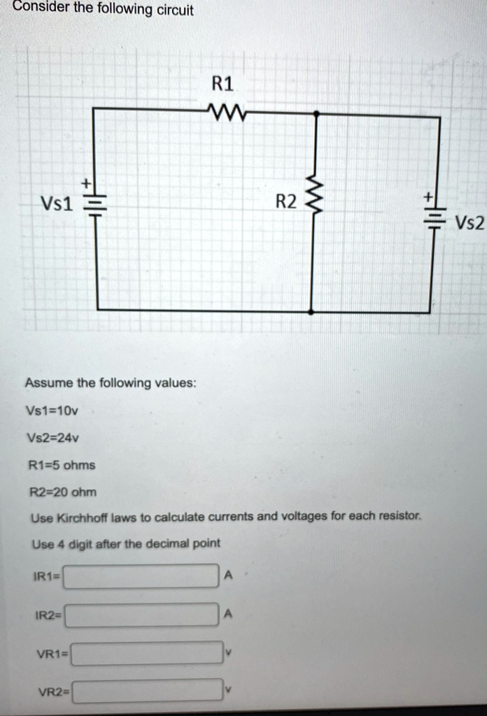 Consider the following circuit
Vs1
R1
+
R2
+
Assume the following values:
Vs1=10v
Vs2=24v
R1=5 ohms
R2=20 ohm
Use Kirchhoff laws to calculate currents and voltages for each resistor.
Use 4 digit after the decimal point
IR1=
IR2=
VR1=
VR2=
A
A
VS2