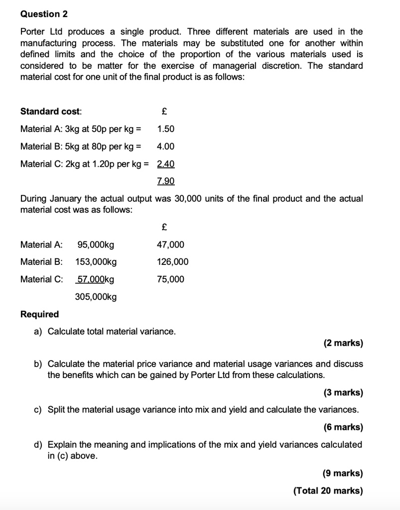 Porter Ltd produces a single product. Three different materials are used in the manufacturing process. The materials may be substituted one for another within defined limits and the choice of the proportion of the various materials used is considered to be matter for the exercise of managerial discretion. The standard material cost for one unit of the final product is as follows:

Standard cost: £
Material A: 3kg at 50p per kg = 1.50
Material B: 5kg at 80p per kg = 4.00
Material C: 2kg at 1.20p per kg = 2.40
7.90

During January the actual output was 30,000 units of the final product and the actual material cost was as follows:

£
Material A: 95,000kg 47,000
Material B: 153,000kg 126,000
Material C: 57,000kg 75,000
305,000kg

Required
a) Calculate total material variance.
(2 marks)
b) Calculate the material price variance and material usage variances and discuss the benefits which can be gained by Porter Ltd from these calculations.
(3 marks)
c) Split the material usage variance into mix and yield and calculate the variances.
(6 marks)
d) Explain the meaning and implications of the mix and yield variances calculated in (c) above.
(9 marks)
(Total 20 marks)
