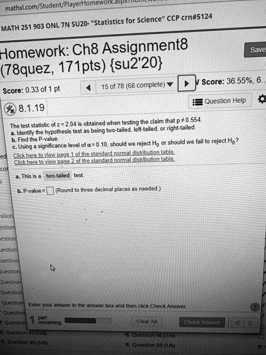 8.1.19
The test statistic of z = 2.04 is obtained when testing the claim that p ? 0.554.
(a) Identify the hypothesis test as being two-tailed, left-tailed, or right-tailed.
(b) Find the P-value. (Round to three decimal places as needed.)
(c) Using a significance level of ? = 0.10, should we reject H0 or should we fail to reject H0?