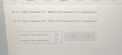 (a) An angle measures 31°. What is the measure of its supplement?
(b) An angle measures 36°. What is the measure of its complement?
measure of the supplement:
measure of the complement: