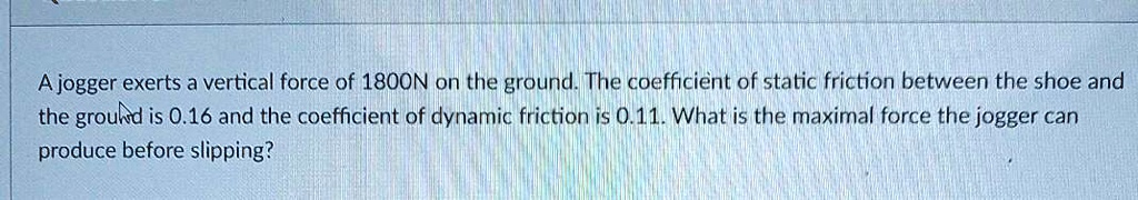 A jogger exerts a vertical force of 1800N on the ground. The coefficient of static friction between the shoe and the ground is 0.16 and the coefficient of dynamic friction is 0.11. What is the maximal force the jogger can produce before slipping?