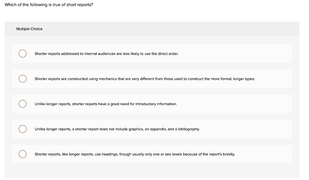 Which of the following is true of short reports?
Multiple Choice
Shorter reports addressed to internal audiences are less likely to use the direct order.
Shorter reports are constructed using mechanics that are very different from those used to construct the more formal, longer types.
Unlike longer reports, shorter reports have a great need for introductory information.
Unlike longer reports, a shorter report does not include graphics, an appendix, and a bibliography.
Shorter reports, like longer reports, use headings, though usually only one or two levels because of the report's brevity.