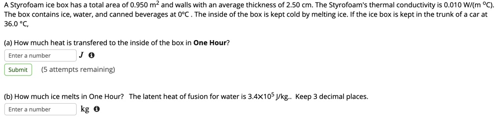 A Styrofoam ice box has a total area of 0.950 m^2 and walls with an average thickness of 2.50 cm. The Styrofoam's thermal conductivity is 0.010 W/(m °C). The box contains ice, water, and canned beverages at 0°C . The inside of the box is kept cold by melting ice. If the ice box is kept in the trunk of a car at 36.0 °C,

(a) How much heat is transfered to the inside of the box in One Hour?

(b) How much ice melts in One Hour? The latent heat of fusion for water is 3.4×10^5 J/kg.. Keep 3 decimal places.