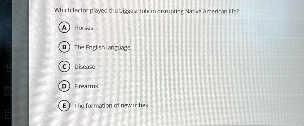 Which factor played the biggest role in disrupting Native American life?
A Horses
B The English language
C Disease
D Firearms
E The formation of new tribes
