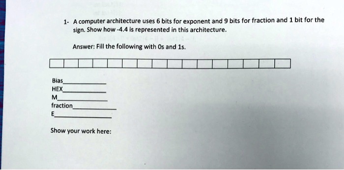 1- A computer architecture uses 6 bits for exponent and 9 bits for fraction and 1 bit for the
sign. Show how -4.4 is represented in this architecture.
Answer: Fill the following with 0s and 1s.
Bias
HEX
M
fraction
E
Show your work here: