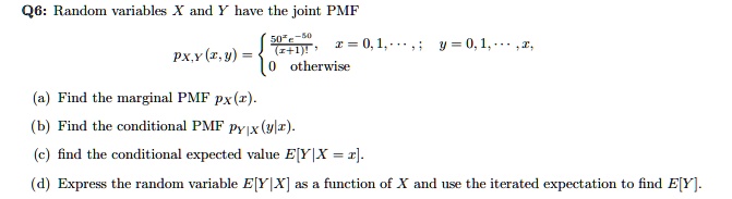 Random variables X and Y have the joint PMF
px,y(x, y) = 
50^x e^-50 / (x+1)!, x = 0, 1, ...; y = 0, 1, ..., x,
0 otherwise
(a) Find the marginal PMF px(x).
(b) Find the conditional PMF py|x(y|x).
(c) find the conditional expected value E[Y|X = x].
(d) Express the random variable E[Y|X] as a function of X and use the iterated expectation to find E[Y].