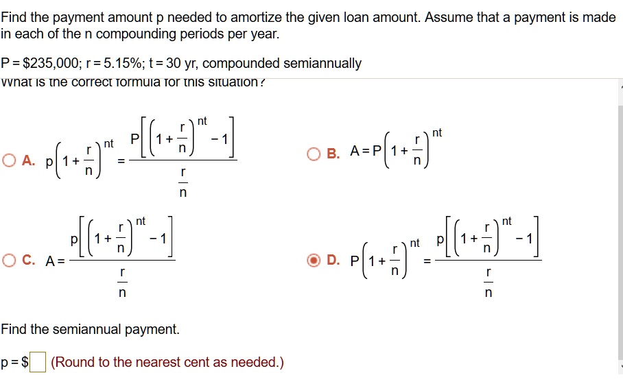 Find the payment amount p needed to amortize the given loan amount. Assume that a payment is made in each of the n compounding periods per year.

P = 235,000; r = 5.15%; t = 30 yr, compounded semiannually
What is the correct formula for this situation?

A. p(1+r/n)^nt = P[(1+r/n)^nt - 1] / (r/n)
B. A = P(1+r/n)^nt
C. A = p[(1+r/n)^nt - 1] / (r/n)
D. P(1+r/n)^nt = p[(1+r/n)^nt - 1] / (r/n)

Find the semiannual payment.

p = (Round to the nearest cent as needed.)