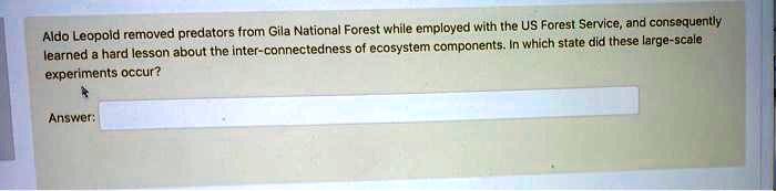Aldo Leopold removed predators from Gila National Forest while employed with the US Forest Service, and consequently learned a hard lesson about the inter-connectedness of ecosystem components. In which state did these large-scale experiments occur?

Answer:
