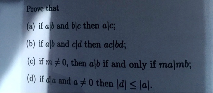 Prove that
(a) if a|b and b|c then a|c;
(b) if a|b and c|d then ac|bd;
(c) if m 
eq 0, then a|b if and only if ma|mb;
(d) if d|a and a 
eq 0 then |d| leq |a|. 