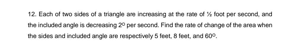 12. Each of two sides of a triangle are increasing at the rate of 1 / 2 foot per second, and the included angle is decreasing 2^∘ per second. Find the rate of change of the area when the sides and included angle are respectively 5 feet, 8 feet, and 60^∘.