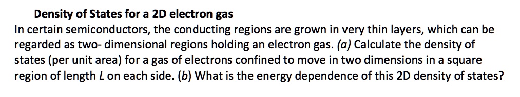 Density of States for a 2D electron gas
In certain semiconductors, the conducting regions are grown in very thin layers, which can be regarded as two- dimensional regions holding an electron gas. (a) Calculate the density of states (per unit area) for a gas of electrons confined to move in two dimensions in a square region of length L on each side. (b) What is the energy dependence of this 2D density of states?