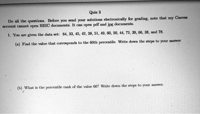 Quiz 3
Do all the questions. Before you send your solutions electronically for grading, note that my Canvas account cannot open HEIC documents. It can open pdf and jpg documents.
1. You are given the data set: 84, 33, 45, 42, 38, 51, 49, 60, 50, 44, 72, 39, 66, 38, and 78.
(a) Find the value that corresponds to the 60th percentile. Write down the steps to your answer
(b) What is the percentile rank of the value 60? Write down the steps to your answer.