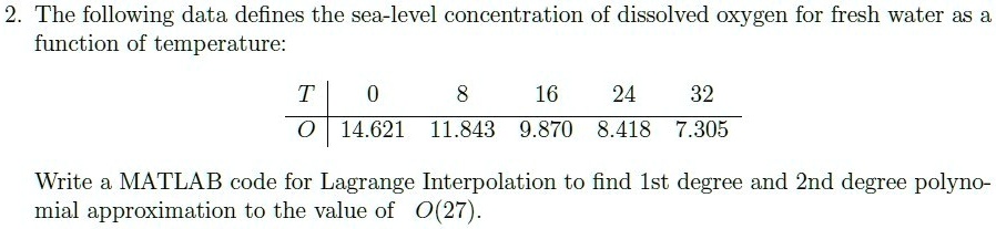 2. The following data defines the sea-level concentration of dissolved oxygen for fresh water as a
function of temperature:

T     0     8     16     24     32 

O     14.621     11.843     9.870     8.418     7.305

Write a MATLAB code for Lagrange Interpolation to find 1st degree and 2nd degree polynomial approximation to the value of O(27).