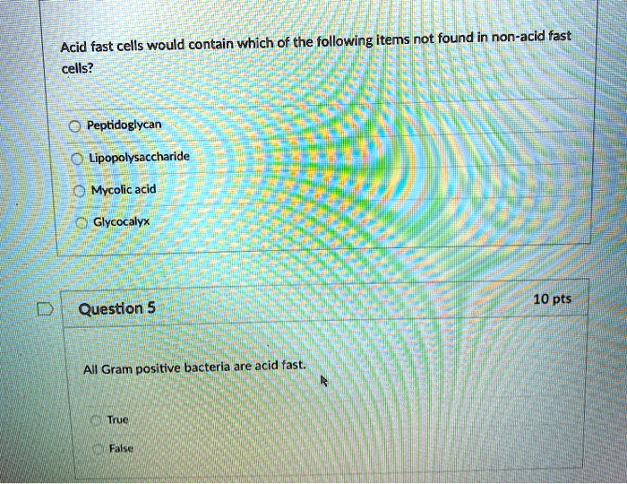 Acid fast cells would contain which of the following items not found in non-acid fast
cells?
Peptidoglycan
Lipopolysaccharide
Mycolic acid
Glycocalyx
Question 5
All Gram positive bacteria are acid fast.
True
False