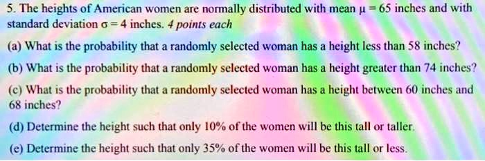 5. The heights of American women are normally distributed with mean ? = 65 inches and with standard deviation ? = 4 inches.
(a) What is the probability that a randomly selected woman has a height less than 58 inches?
(b) What is the probability that a randomly selected woman has a height greater than 74 inches?
(c) What is the probability that a randomly selected woman has a height between 60 inches and 68 inches?
(d) Determine the height such that only 10% of the women will be this tall or taller.
(e) Determine the height such that only 35% of the women will be this tall or less.