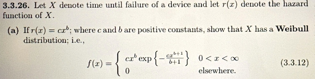 3.3.26. Let X denote time until failure of a device and let r(x) denote the hazard
function of X.
(a) If r(x) = cx^b; where c and b are positive constants, show that X has a Weibull
distribution; i.e.,
f(x) =  cx^b {(-cx^b+1)/(b+1)}    0 < x < ∞0    elsewhere. (3.3.12)