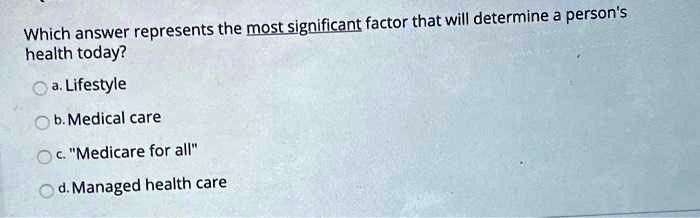 Which answer represents the most significant factor that will determine a person's health today?
a. Lifestyle
b. Medical care
c. "Medicare for all"
d. Managed health care