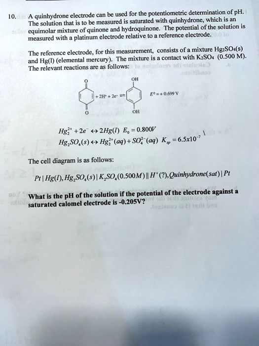 10. A quinhydrone electrode can be used for the potentiometric determination of pH. The solution that is to be measured is saturated with quinhydrone, which is an equimolar mixture of quinone and hydroquinone. The potential of the solution is measured with a platinum electrode relative to a reference electrode.

The reference electrode, for this measurement, consists of a mixture Hg2SO4(s) and Hg(l) (elemental mercury). The mixture is a contact with K2SO4 (0.500 M). The relevant reactions are as follows:

[Chemical Structure: Quinone] + 2H+ + 2e- ? [Chemical Structure: Hydroquinone] E0 = + 0.699 V

Hg2^2+ + 2e- ? 2Hg(l) E0 = 0.800V
Hg2SO4(s) ? Hg2^2+(aq) + SO4^2-(aq) Ksp = 6.5x10^-7

The cell diagram is as follows:
Pt | Hg(l), Hg2SO4(s) | K2SO4(0.500M) || H+(?), Quinhydrone(sat) | Pt

What is the pH of the solution if the potential of the electrode against a saturated calomel electrode is -0.205V?