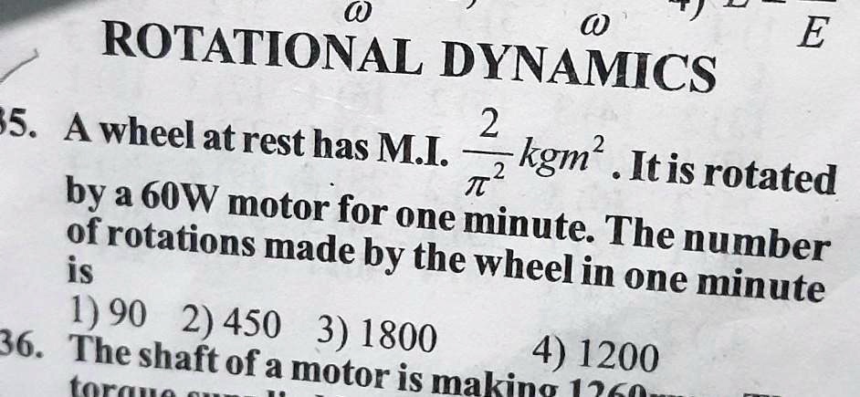 ROTATIONAL DYNAMICS
35. A wheel at rest has M.I. (2)/(π^2) kgm^2. It is rotated
by a 60W motor for one minute. The number
of rotations made by the wheel in one minute
is
1) 90 2) 450 3) 1800 4) 1200
36. The shaft of a motor is making 1260