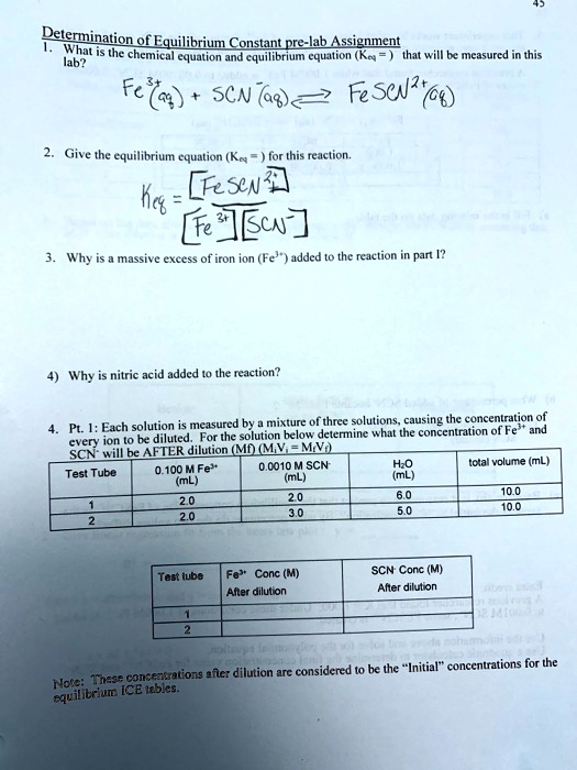 45
Determination of Equilibrium Constant pre-lab Assignment
1. What is the chemical equation and equilibrium equation (Keq=) that will be measured in this
lab?
Fe^3+(aq) + SCN^-(aq)⇋ FeSCN^2+(aq)
2. Give the equilibrium equation (Keq=) for this reaction.
Keq = ([FeSCN^2+])/([Fe^3+][SCN^-])
3. Why is a massive excess of iron ion (Fe^3+) added to the reaction in part I?
4) Why is nitric acid added to the reaction?
4. Pt. 1: Each solution is measured by a mixture of three solutions, causing the concentration of
every ion to be diluted. For the solution below determine what the concentration of Fe^3+ and
SCN^- will be AFTER dilution (Mf) (M1V1 = M2V2)
Test Tube
0.100 M Fe^3+
0.0010 M SCN
H2O
total volume (mL)
(mL)
(mL)
(mL)
1
2.0
2.0
6.0
10.0
2
2.0
3.0
5.0
10.0
Test tube
Fe^3+ Conc (M)
SCN Conc (M)
After dilution
After dilution
1
2
Note: These concentrations after dilution are considered to be the "Initial" concentrations for the
equilibrium ICE tables.