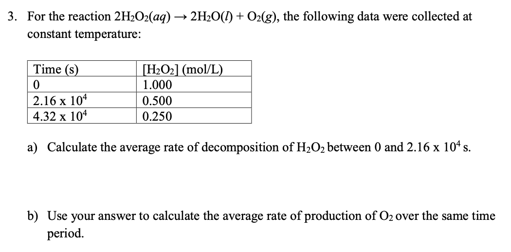 3. For the reaction ( 2 mathrmH2 mathrmO2(a q) ightarrow 2 mathrmH2 mathrmO(l)+mathrmO2(g) ), the following data were collected at constant temperature:
egintabular|l|l|
hline Time ( (mathrms) )     ( left[mathrmH2 mathrmO2ight](mathrmmol / mathrmL) ) hline 0     1.000 hline ( 2.16 	imes 10^4 )     0.500 hline ( 4.32 	imes 10^4 )     0.250 hline
endtabular
a) Calculate the average rate of decomposition of ( mathrmH2 mathrmO2 ) between 0 and ( 2.16 	imes 10^4 mathrm s ).
b) Use your answer to calculate the average rate of production of ( mathrmO2 ) over the same time period.