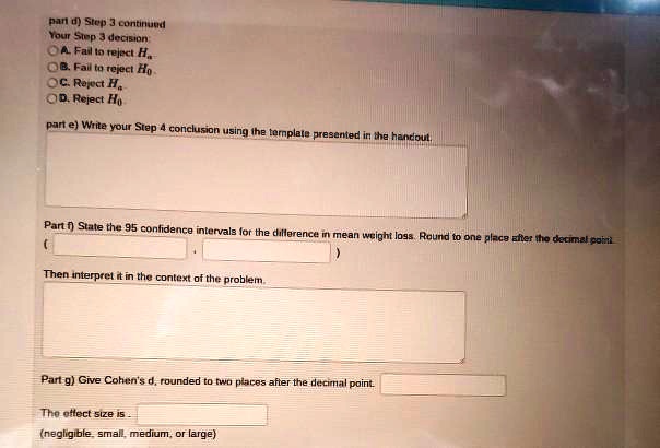 part d) Step 3 continued
Your Step 3 decision
A. Fail to reject Ha
B. Fail to reject H0
C. Reject Ha
D. Reject H0
part e) Write your Step 4 conclusion using the template presented in the handout.
Part f) State the 95 confidence intervals for the difference in mean weight loss. Round to one place after the decimal point
(
Then interpret it in the context of the problem.
Part g) Give Cohen's d, rounded to two places after the decimal point.
The effect size is.
(negligible, small, medium, or large)