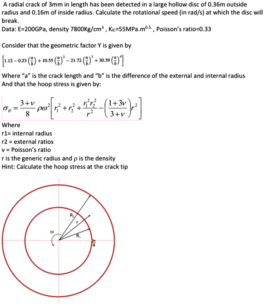 A radial crack of 3mm in length has been detected in a large hollow disc of 0.36m outside
radius and 0.16m of inside radius. Calculate the rotational speed (in rad/s) at which the disc will
break.
Data: E=200GPa, density 7800Kg/cm³, Kic=55MPa.m^0.5., Poisson's ratio=0.33
Consider that the geometric factor Y is given by
[1.12 - 0.23 ((a)/(b)) + 10.55 ((a)/(b))^2 - 21.72 ((a)/(b))^3 + 30.39 ((a)/(b))^4]
Where äïs the crack length and b̈ïs the difference of the external and internal radius
And that the hoop stress is given by:
σθ = (3+ν)/(8)ρω^2 [ (r2^2 + r1^2)/(r^2) - (r1^2 r2^2)/(r^4) - ((1+3ν)/(3+ν)) (r2^2)/(r^2)]
Where
r1= internal radius
r2 = external ratios
v = Poisson's ratio
r is the generic radius and p is the density
Hint: Calculate the hoop stress at the crack tip