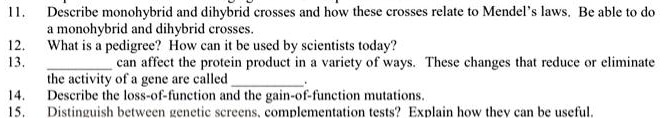 11.
Describe monohybrid and dihybrid crosses and how these crosses relate to Mendel's laws. Be able to do
a monohybrid and dihybrid crosses.
12.
What is a pedigree? How can it be used by scientists today?
13.
can affect the protein product in a variety of ways. These changes that reduce or eliminate
the activity of a gene are called
14.
Describe the loss-of-function and the gain-of-function mutations.
15.
Distinguish between genetic screens, complementation tests? Explain how they can be useful.