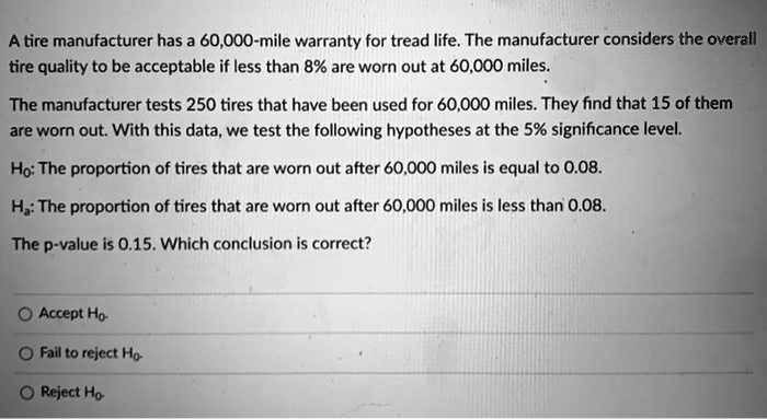 A tire manufacturer has a 60,000-mile warranty for tread life. The manufacturer considers the overall tire quality to be acceptable if less than 8% are worn out at 60,000 miles.

The manufacturer tests 250 tires that have been used for 60,000 miles. They find that 15 of them are worn out. With this data, we test the following hypotheses at the 5% significance level.

H?: The proportion of tires that are worn out after 60,000 miles is equal to 0.08.

H?: The proportion of tires that are worn out after 60,000 miles is less than 0.08.

The p-value is 0.15. Which conclusion is correct?

Accept H?
Fail to reject H?
Reject H?