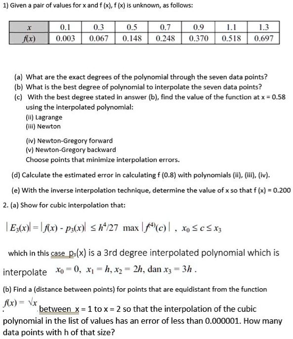 1) Given a pair of values for x and f (x), f (x) is unknown, as follows:

x | 0.1 | 0.3 | 0.5 | 0.7 | 0.9 | 1.1 | 1.3
f(x) | 0.003 | 0.067 | 0.148 | 0.248 | 0.370 | 0.518 | 0.697

(a) What are the exact degrees of the polynomial through the seven data points?
(b) What is the best degree of polynomial to interpolate the seven data points?
(c) With the best degree stated in answer (b), find the value of the function at x = 0.58 using the interpolated polynomial:
(ii) Lagrange
(iii) Newton
(iv) Newton-Gregory forward
(v) Newton-Gregory backward
Choose points that minimize interpolation errors.
(d) Calculate the estimated error in calculating f (0.8) with polynomials (ii), (iii), (iv).
(e) With the inverse interpolation technique, determine the value of x so that f (x) = 0.200.
2. (a) Show for cubic interpolation that:
| E3(x) | = | f(x) - p3(x) | ? h^4/27 max | f^(4)(c) | , x0 ? c ? x3
which in this case p3(x) is a 3rd degree interpolated polynomial which is interpolate x0 = 0, x1 = h, x2 = 2h, dan x3 = 3h .
(b) Find h (distance between points) for points that are equidistant from the function f(x) = ?x between x = 1 to x = 2 so that the interpolation of the cubic polynomial in the list of values has an error of less than 0.000001. How many data points with h of that size?