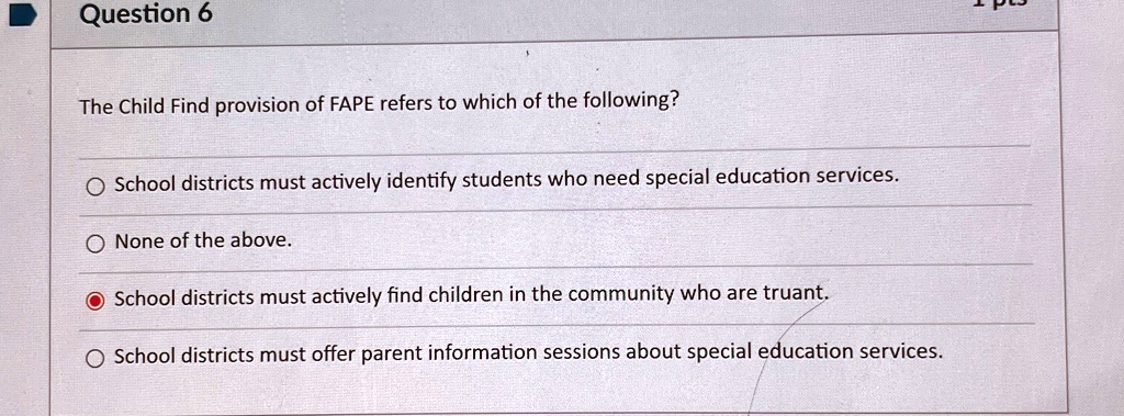 Question 6
The Child Find provision of FAPE refers to which of the following?
School districts must actively identify students who need special education services.
None of the above.
School districts must actively find children in the community who are truant.
School districts must offer parent information sessions about special education services.