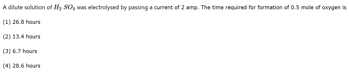 A dilute solution of ( mathrmH2 mathrmSO4 ) was electrolysed by passing a current of 2 amp . The time required for formation of 0.5 mole of oxygen is
(1) 26.8 hours
(2) 13.4 hours
(3) 6.7 hours
(4) 28.6 hours