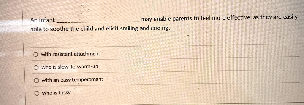 may enable parents to feel more effective, as they are easily
An infant  may enable parents to feel more effective, as they are easily
able to soothe the child and elicit smiling and cooing.

O with resistant attachment

O who is slow-to-warm-up

O with an easy temperament

O who is fussy