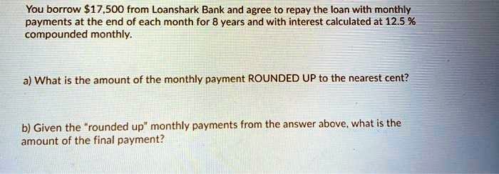 You borrow 17,500 from Loanshark Bank and agree to repay the loan with monthly payments at the end of each month for 8 years and with interest calculated at 12.5 % compounded monthly.

a) What is the amount of the monthly payment ROUNDED UP to the nearest cent?

b) Given the "rounded up" monthly payments from the answer above, what is the amount of the final payment?