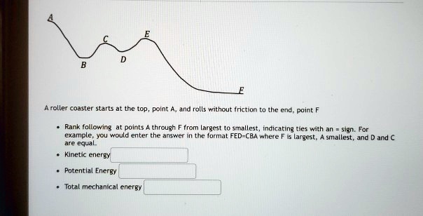 E
C
D
B
F
A roller coaster starts at the top, point A, and rolls without friction to the end, point F
• Rank following at points A through F from largest to smallest, indicating ties with an = sign. For example, you would enter the answer in the format FED=CBA where F is largest, A smallest, and D and C are equal.
• Kinetic energy
• Potential Energy
• Total mechanical energy