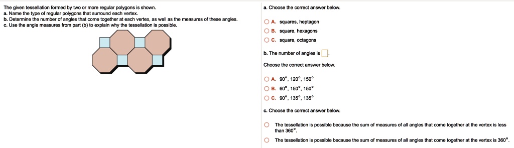 The given tessellation formed by two or more regular polygons is shown.
a. Name the type of regular polygons that surround each vertex.
b. Determine the number of angles that come together at each vertex, as well as the measures of these angles.
c. Use the angle measures from part (b) to explain why the tessellation is possible.

a. Choose the correct answer below.
A. squares, heptagon
B. square, hexagons
C. square, octagons

b. The number of angles is [ ].
Choose the correct answer below.
A. 90°, 120°, 150°
B. 60°, 150°, 150°
C. 90°, 135°, 135°

c. Choose the correct answer below.
The tessellation is possible because the sum of measures of all angles that come together at the vertex is less than 360°.
The tessellation is possible because the sum of measures of all angles that come together at the vertex is 360°.