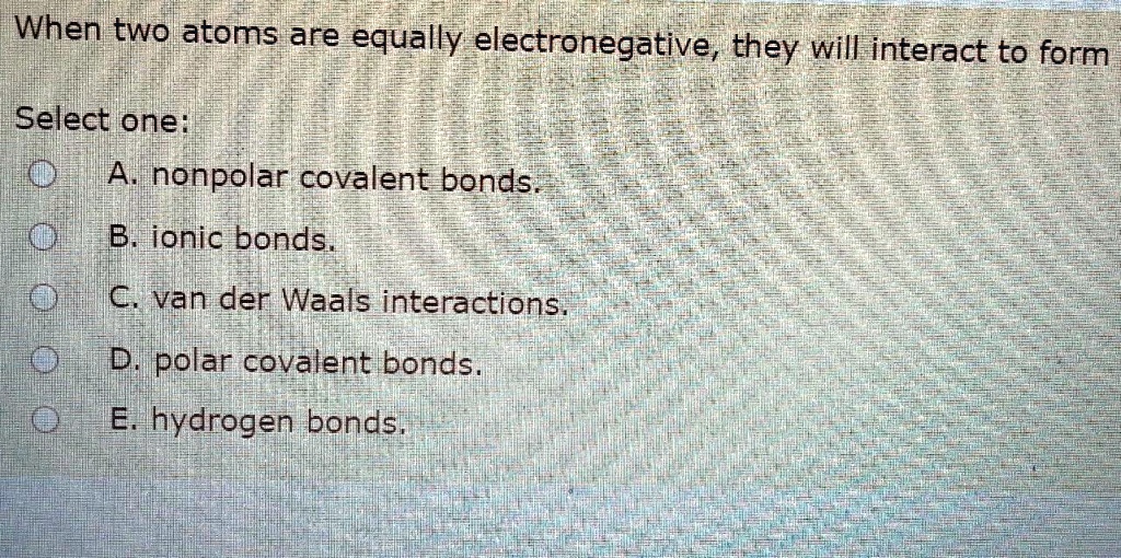 When two atoms are equally electronegative, they will interact to form Select one: A. nonpolar covalent bonds. B. ionic bonds. C. van der Waals interactions. D. polar covalent bonds. E. hydrogen bonds.