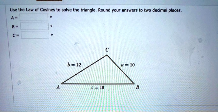 Use the Law of Cosines to solve the triangle. Round your answers to two decimal places. A = ° B = ° C = ° C b = 12 a = 10 A c = 18 B
