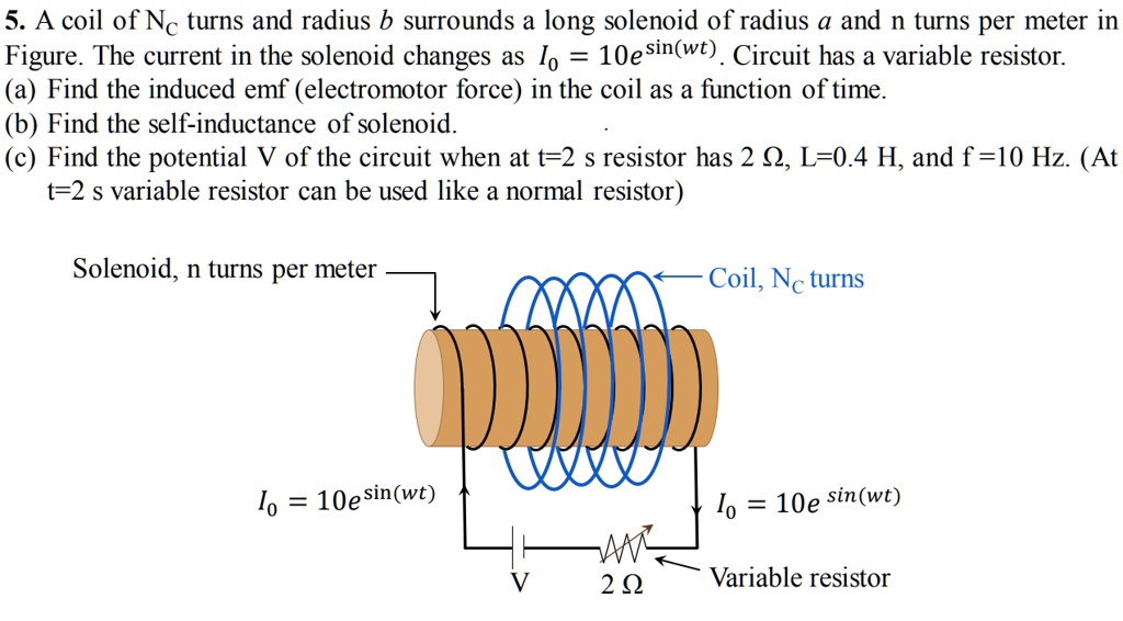5. A coil of Nc turns and radius b surrounds a long solenoid of radius a and n turns per meter in Figure. The current in the solenoid changes as I0 = 10e^sin(wt). Circuit has a variable resistor.
(a) Find the induced emf (electromotor force) in the coil as a function of time.
(b) Find the self-inductance of solenoid.
(c) Find the potential V of the circuit when at t=2 s resistor has 2 ?, L=0.4 H, and f =10 Hz. (At t=2 s variable resistor can be used like a normal resistor)
Solenoid, n turns per meter
I0 = 10e^sin(wt)
2 ?
Coil, Nc turns
I0 = 10e^sin(wt)
Variable resistor