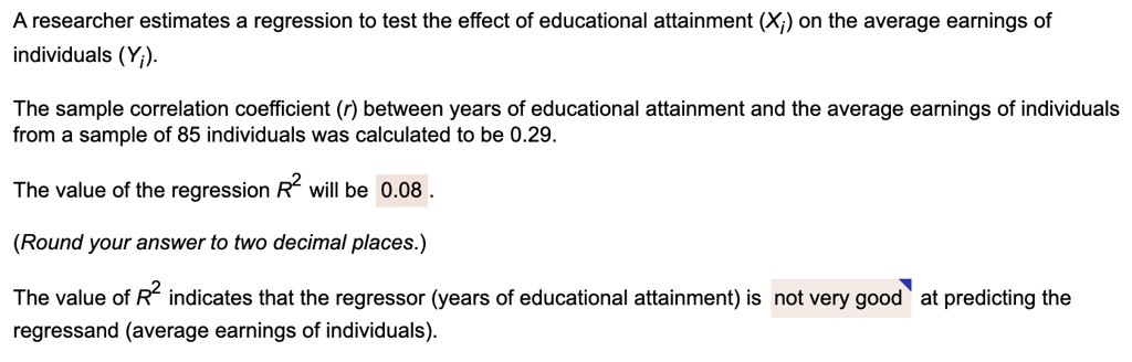 A researcher estimates a regression to test the effect of educational attainment (Xi) on the average earnings of individuals (Yi).
The sample correlation coefficient (r) between years of educational attainment and the average earnings of individuals from a sample of 85 individuals was calculated to be 0.29.
The value of the regression R^2 will be 0.08 .
(Round your answer to two decimal places.)
The value of R^2 indicates that the regressor (years of educational attainment) is not very good at predicting the regressand (average earnings of individuals).