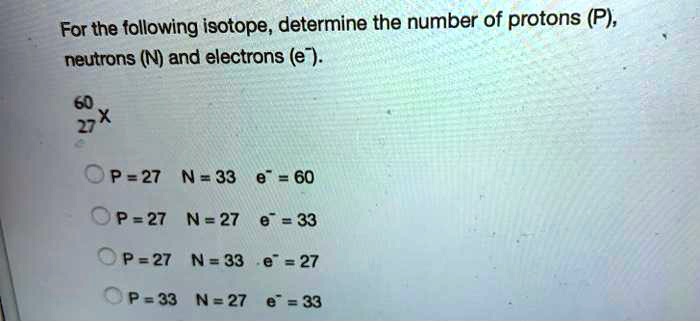 For the following isotope, determine the number of protons (P), neutrons (N) and electrons (e-).
60/27 X
P = 27 N = 33 e- = 60
P = 27 N = 27 e- = 33
P = 27 N = 33 e- = 27
P = 33 N = 27 e- = 33