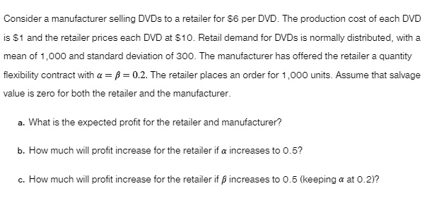 consider a manufacturer selling dvds to a retailer for 6 per dvd the production cost of each dvd is 1 and the retailer prices each dvd at 10 retail demand for dvds is normally distributed wi 18565