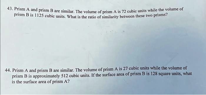 43. Prism A and prism B are similar. The volume of prism A is 72 cubic units while the volume of prism B is 1125 cubic units. What is the ratio of similarity between these two prisms?
44. Prism A and prism B are similar. The volume of prism A is 27 cubic units while the volume of prism B is approximately 512 cubic units. If the surface area of prism B is 128 square units, what is the surface area of prism A?