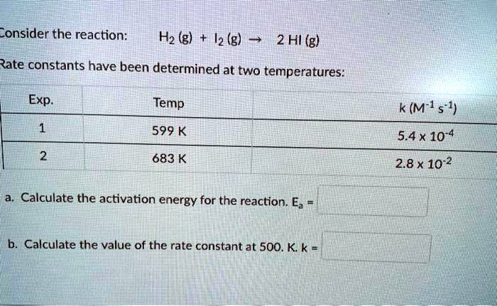 Consider the reaction:
H2(g) + I2(g) ightarrow 2HI(g)
Rate constants have been determined at two temperatures:

egintabular|c|c|c|
hline
Exp.   Temp   k (M^-1s^-1)hline
1   599 K   5.4 	imes 10^-4 2   683 K   2.8 	imes 10^-2 hline
endtabular
a. Calculate the activation energy for the reaction. Ea =b. Calculate the value of the rate constant at 500. K. k =