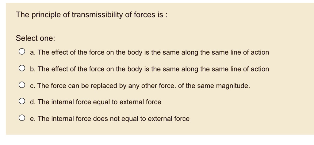 The principle of transmissibility of forces is :

Select one:
a. The effect of the force on the body is the same along the same line of action
b. The effect of the force on the body is the same along the same line of action
c. The force can be replaced by any other force. of the same magnitude.
d. The internal force equal to external force
e. The internal force does not equal to external force