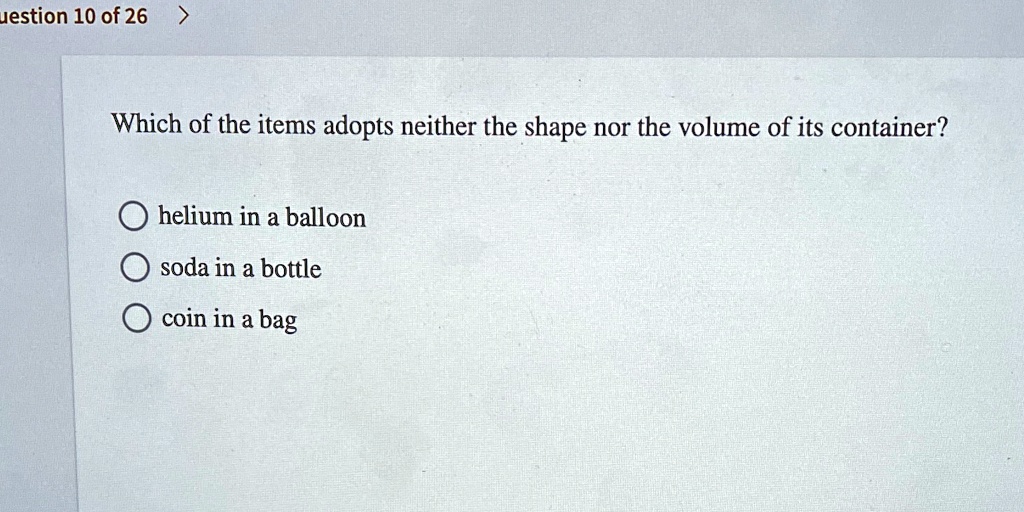 Which of the items adopts neither the shape nor the volume of its container?

helium in a balloon
soda in a bottle
coin in a bag