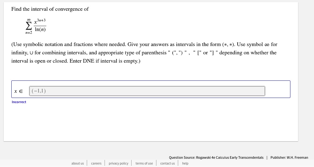 Find the interval of convergence of
?n=2^? fracx^3n+3ln(n)
(Use symbolic notation and fractions where needed. Give your answers as intervals in the form (*, *). Use symbol ? for infinity, ? for combining intervals, and appropriate type of parenthesis " (", ") " , " [" or "] " depending on whether the interval is open or closed. Enter DNE if interval is empty.)
x ? (-1,1)
Incorrect
