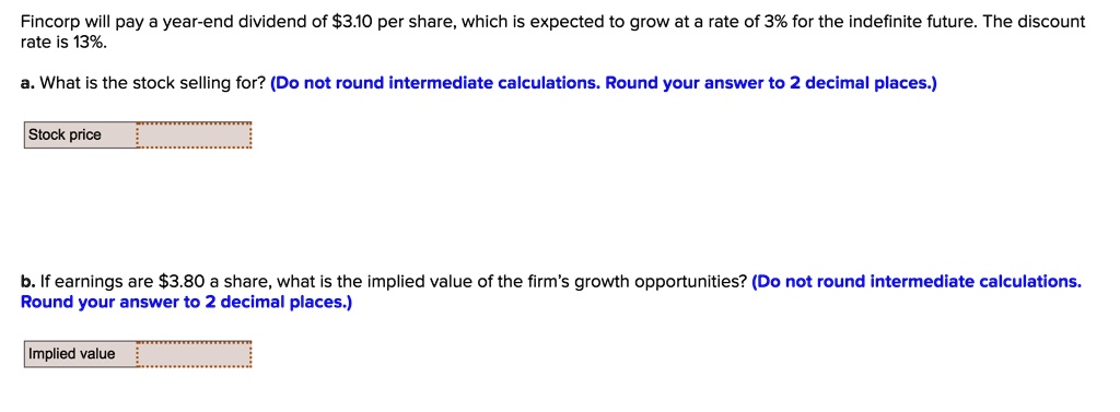 Fincorp will pay a year-end dividend of 3.10 per share, which is expected to grow at a rate of 3% for the indefinite future. The discount rate is 13%.
a. What is the stock selling for? (Do not round intermediate calculations. Round your answer to 2 decimal places.)
Stock price
b. If earnings are3.80 a share, what is the implied value of the firm's growth opportunities? (Do not round intermediate calculations. Round your answer to 2 decimal places.)
Implied value