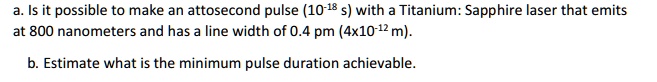 a. Is it possible to make an attosecond pulse (10^-18 s) with a Titanium: Sapphire laser that emits at 800 nanometers and has a line width of 0.4 pm (4 × 10^-12 m).
b. Estimate what is the minimum pulse duration achievable.