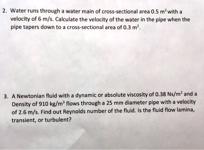 2. Water runs through a water main of cross-sectional area 0.5 m² with a velocity of 6 m/s. Calculate the velocity of the water in the pipe when the pipe tapers down to a cross-sectional area of 0.3 m².

3. A Newtonian fluid with a dynamic or absolute viscosity of 0.38 Ns/m² and a Density of 910 kg/m³ flows through a 25 mm diameter pipe with a velocity of 2.6 m/s. Find out Reynolds number of the fluid. Is the fluid flow lamina, transient, or turbulent?